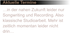 Aktuelle Termine in der nahen Zukunft leider nur Songwriting und Recording. Also klassische Studioarbeit. Mehr ist zeitlich momentan leider nicht drin